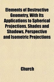 Elements of Destructive Geometry, With Its Applications to Spherical Projections, Shades and Shadows, Perspective and Isometric Projections