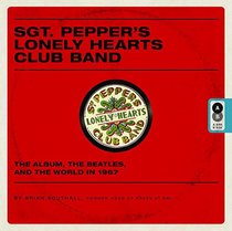 Sgt. Pepper's Lonely Hearts Club Band: The Album, the Beatles, and the World in 1967