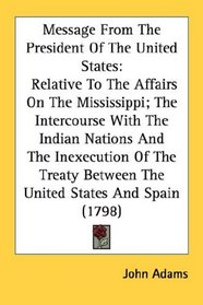 Message From The President Of The United States: Relative To The Affairs On The Mississippi; The Intercourse With The Indian Nations And The Inexecution ... Between The United States And Spain (1798)
