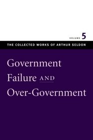 GOVERNMENT FAILURE AND OVER-GOVERNMENT (Collected Works of Arthur Seldon)