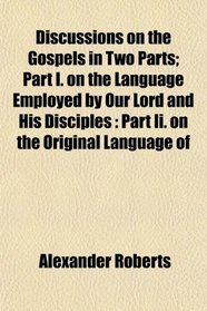 Discussions on the Gospels in Two Parts; Part I. on the Language Employed by Our Lord and His Disciples: Part Ii. on the Original Language of