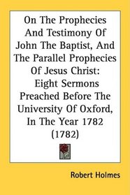 On The Prophecies And Testimony Of John The Baptist, And The Parallel Prophecies Of Jesus Christ: Eight Sermons Preached Before The University Of Oxford, In The Year 1782 (1782)
