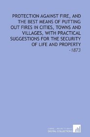 Protection Against Fire, and the Best Means of Putting Out Fires in Cities, Towns and Villages, With Practical Suggestions for the Security of Life and Property: -1873