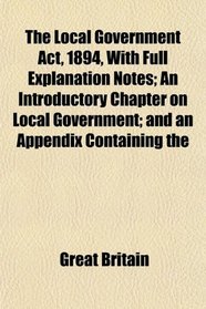 The Local Government Act, 1894, With Full Explanation Notes; An Introductory Chapter on Local Government; and an Appendix Containing the