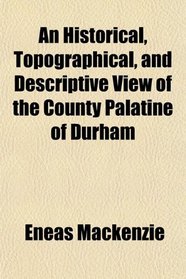 An Historical, Topographical, and Descriptive View of the County Palatine of Durham