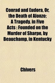 Conrad and Eudora, Or, the Death of Alonzo; A Tragedy. in Five Acts: Founded on the Murder of Sharpe, by Beauchamp, in Kentucky