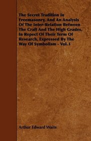 The Secret Tradition In Freemasonry, And An Analysis Of The Inter-Relation Between The Craft And The High Grades, In Repect Of Their Term Of Research, Expressed By The Way Of Symbolism - Vol. I