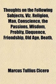 Thoughts on the Following Subjects, Viz. Religion, Man, Conscience, the Passions, Wisdom, Probity, Eloquence, Friendship, Old Age, Death,