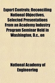 Export Controls; Reconciling National Objectives, Selected Presentations From an Academy Industry Program Seminar Held in Washington, D.c., on