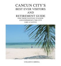 Cancun City's Best Ever Visitors And Retirement Guide: For Those Wanting to know and experience the city like a native