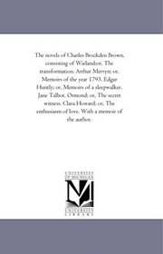 The novels of Charles Brockden Brown, consisting of Wieland;or, The transformation. Arthur Mervyn; or, Memoirs of the year 1793. Edgar Huntly; or, Memoirs ... Clara Howard; or, The enthusiasm of l