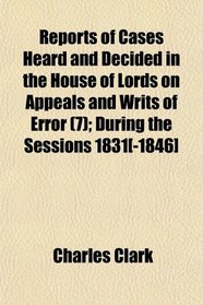Reports of Cases Heard and Decided in the House of Lords on Appeals and Writs of Error (7); During the Sessions 1831[-1846]