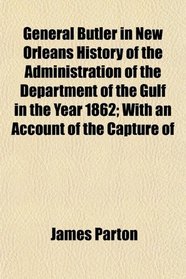 General Butler in New Orleans History of the Administration of the Department of the Gulf in the Year 1862; With an Account of the Capture of