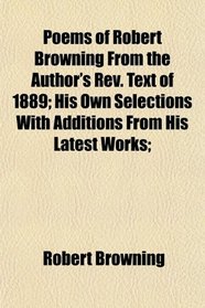 Poems of Robert Browning From the Author's Rev. Text of 1889; His Own Selections With Additions From His Latest Works;