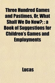Three Hundred Games and Pastimes, Or, What Shall We Do Now?;: a Book of Suggestions for Children's Games and Employments
