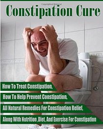 Constipation: How To Treat Constipation- How To Prevent Constipation- Along With Nutrition Diet And Exercise For Constipation