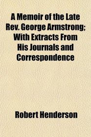 A Memoir of the Late Rev. George Armstrong; With Extracts From His Journals and Correspondence