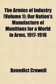 The Armies of Industry (Volume 1); Our Nation's Manufacture of Munitions for a World in Arms, 1917-1918