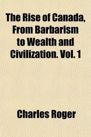 The Rise of Canada, From Barbarism to Wealth and Civilization. Vol. 1