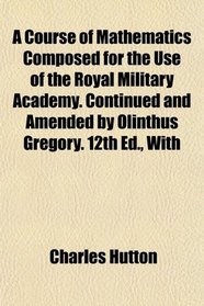 A Course of Mathematics Composed for the Use of the Royal Military Academy. Continued and Amended by Olinthus Gregory. 12th Ed., With