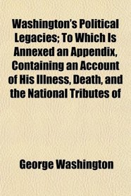 Washington's Political Legacies; To Which Is Annexed an Appendix, Containing an Account of His Illness, Death, and the National Tributes of