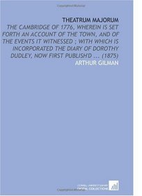 Theatrum Majorum: The Cambridge of 1776, Wherein is Set Forth an Account of the Town, and of the Events it Witnessed ; With Which is Incorporated the Diary ... Dudley, Now First Publish'd ... (1875)