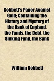 Cobbett's Paper Against Gold; Containing the History and Mystery of the Bank of England, the Funds, the Debt, the Sinking Fund, the Bank