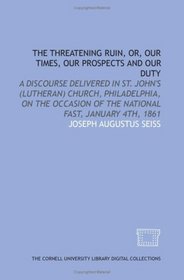 The Threatening ruin, or, Our times, our prospects and our duty: a discourse delivered in St. John's (Lutheran) Church, Philadelphia, on the occasion of the national fast, January 4th, 1861