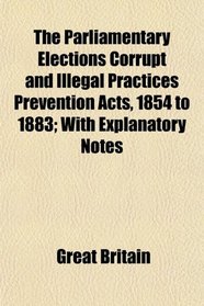 The Parliamentary Elections Corrupt and Illegal Practices Prevention Acts, 1854 to 1883; With Explanatory Notes