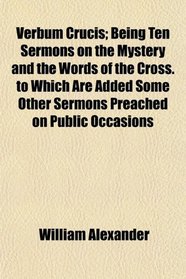 Verbum Crucis; Being Ten Sermons on the Mystery and the Words of the Cross. to Which Are Added Some Other Sermons Preached on Public Occasions