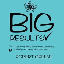 Big Results: The steps to getting the results you want, and why setting goals never works