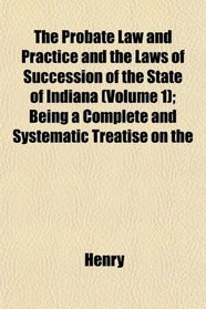 The Probate Law and Practice and the Laws of Succession of the State of Indiana (Volume 1); Being a Complete and Systematic Treatise on the