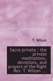 Sacra privata : the private meditations, devotions, and prayers of the Right Rev. T. Wilson ...