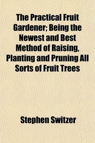 The Practical Fruit Gardener; Being the Newest and Best Method of Raising, Planting and Pruning All Sorts of Fruit Trees