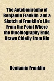 The Autobiography of Benjamin Franklin, and a Sketch of Franklin's Life From the Point Where the Autobiography Ends, Drawn Chiefly From His
