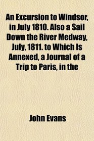 An Excursion to Windsor, in July 1810. Also a Sail Down the River Medway, July, 1811. to Which Is Annexed, a Journal of a Trip to Paris, in the
