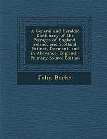 A   General and Heraldic Dictionary of the Peerages of England, Ireland, and Scotland, Extinct, Dormant, and in Abeyance. England - Primary Source Edi