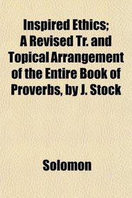 Inspired Ethics; A Revised Tr. and Topical Arrangement of the Entire Book of Proverbs, by J. Stock