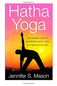 Hatha Yoga: The Ultimate Guide to Mastering Hatha Yoga in 30 Minutes or Less (Hatha Yoga - Yoga - Yoga for Beginners - Yoga Techniques - Yoga for Weight Loss - Bikram Yoga)