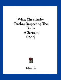 What Christianity Teaches Respecting The Body: A Sermon (1857)