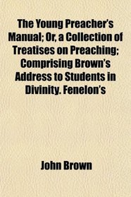 The Young Preacher's Manual; Or, a Collection of Treatises on Preaching; Comprising Brown's Address to Students in Divinity. Fenelon's