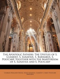 The Apostolic Fathers: The Epistles of S. Clement, S. Ignatius, S. Barnabus, S. Polycarp, Together with the Martyrdom of S. Ignatius and S. Polycarp