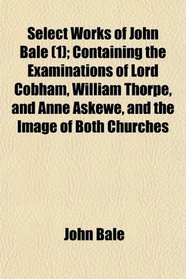 Select Works of John Bale (1); Containing the Examinations of Lord Cobham, William Thorpe, and Anne Askewe, and the Image of Both Churches
