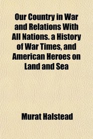 Our Country in War and Relations With All Nations. a History of War Times, and American Heroes on Land and Sea