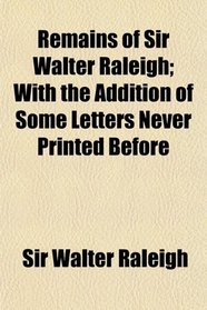Remains of Sir Walter Raleigh; With the Addition of Some Letters Never Printed Before