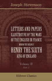 Letters and Papers illustrative of the Wars of the English in France during the Reign of Henry the Sixth: Volume 2. Part 2