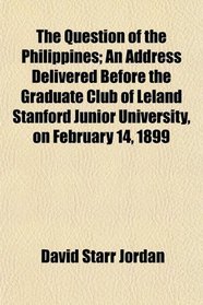 The Question of the Philippines; An Address Delivered Before the Graduate Club of Leland Stanford Junior University, on February 14, 1899