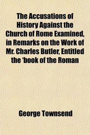 The Accusations of History Against the Church of Rome Examined, in Remarks on the Work of Mr. Charles Butler, Entitled the 'book of the Roman