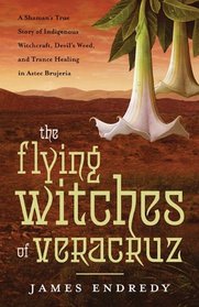 The Flying Witches of Veracruz: A Shaman's True Story of Indigenous Witchcraft, Devil's Weed, and Trance Healing in Aztec Brujeria