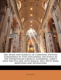 The Mode and Subjects of Christian Baptism, Considered in Two Discourses: Delivered in the Presbyterian Church, Cazenovia, Lord'S Days the 9Th and 16Th March, 1817: With Some Additions and Alterations